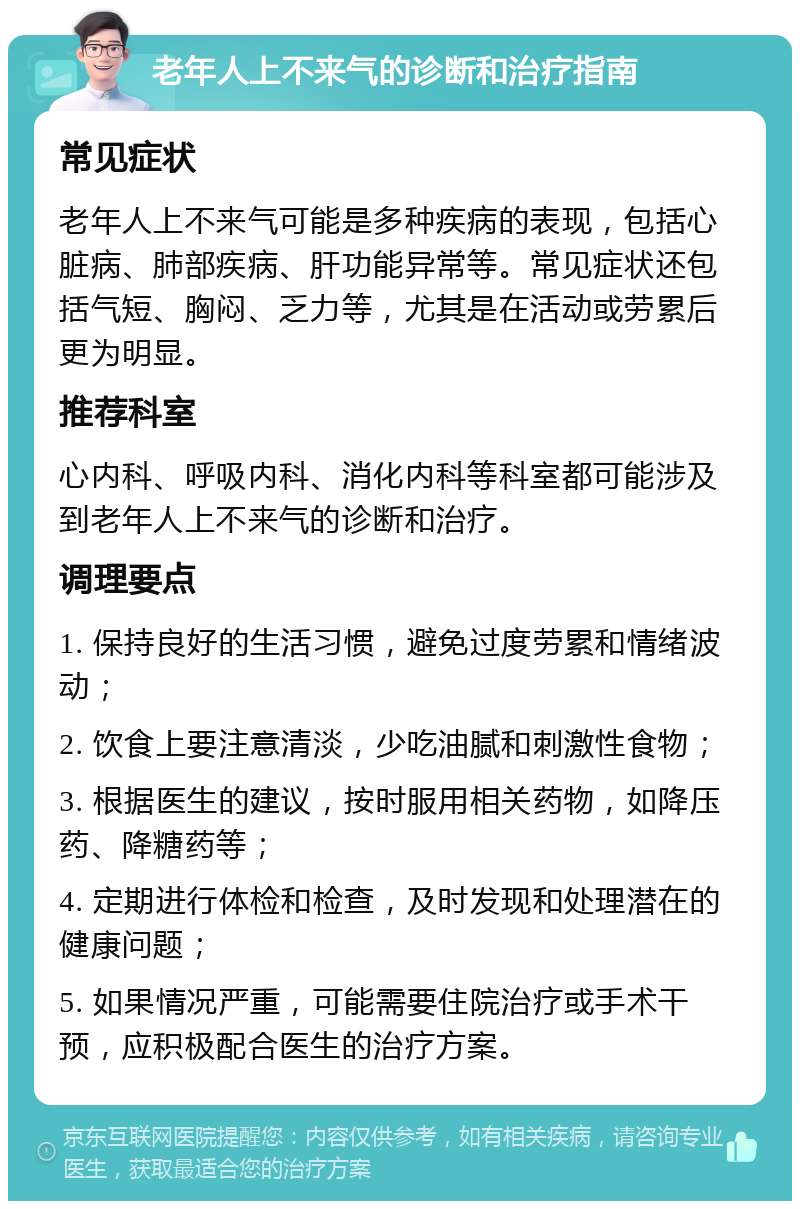 老年人上不来气的诊断和治疗指南 常见症状 老年人上不来气可能是多种疾病的表现，包括心脏病、肺部疾病、肝功能异常等。常见症状还包括气短、胸闷、乏力等，尤其是在活动或劳累后更为明显。 推荐科室 心内科、呼吸内科、消化内科等科室都可能涉及到老年人上不来气的诊断和治疗。 调理要点 1. 保持良好的生活习惯，避免过度劳累和情绪波动； 2. 饮食上要注意清淡，少吃油腻和刺激性食物； 3. 根据医生的建议，按时服用相关药物，如降压药、降糖药等； 4. 定期进行体检和检查，及时发现和处理潜在的健康问题； 5. 如果情况严重，可能需要住院治疗或手术干预，应积极配合医生的治疗方案。