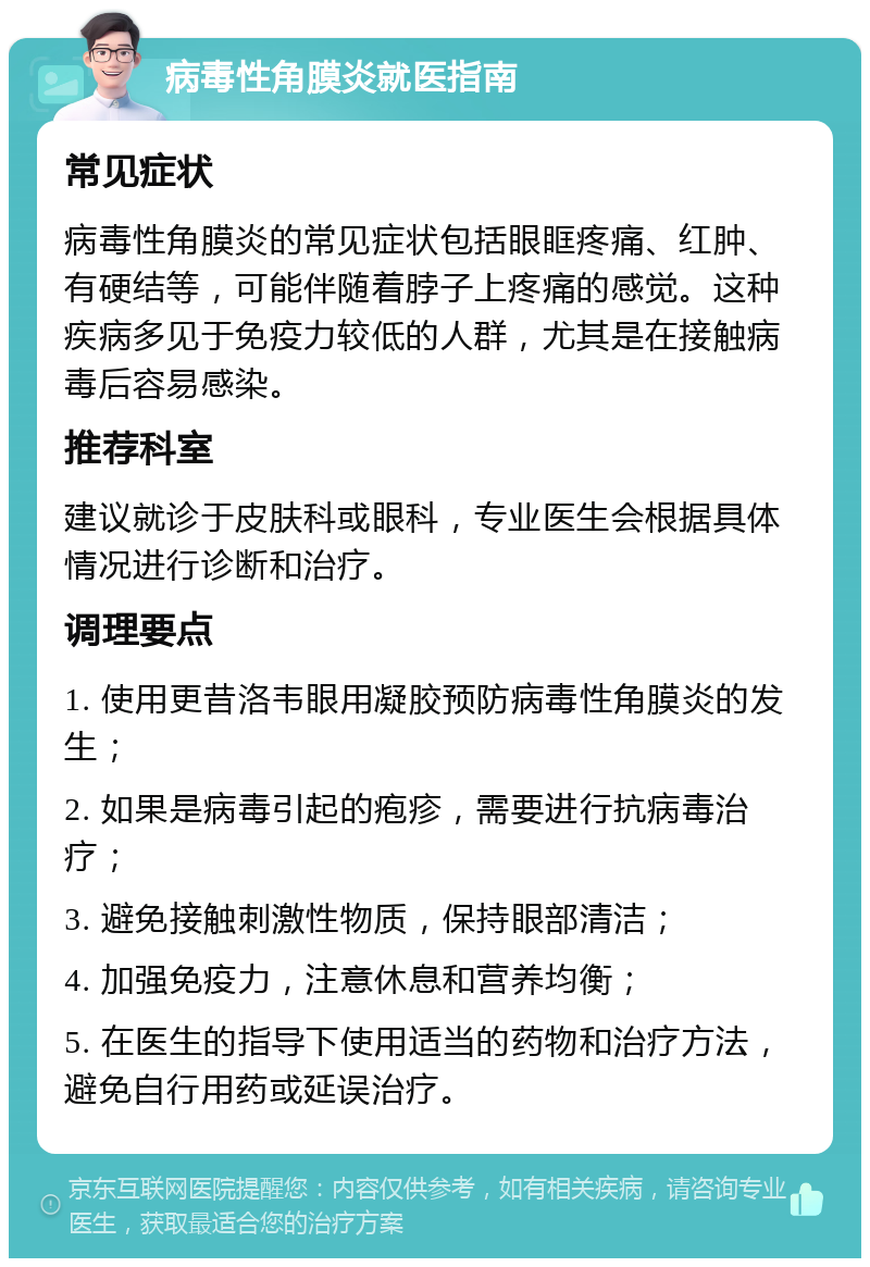 病毒性角膜炎就医指南 常见症状 病毒性角膜炎的常见症状包括眼眶疼痛、红肿、有硬结等，可能伴随着脖子上疼痛的感觉。这种疾病多见于免疫力较低的人群，尤其是在接触病毒后容易感染。 推荐科室 建议就诊于皮肤科或眼科，专业医生会根据具体情况进行诊断和治疗。 调理要点 1. 使用更昔洛韦眼用凝胶预防病毒性角膜炎的发生； 2. 如果是病毒引起的疱疹，需要进行抗病毒治疗； 3. 避免接触刺激性物质，保持眼部清洁； 4. 加强免疫力，注意休息和营养均衡； 5. 在医生的指导下使用适当的药物和治疗方法，避免自行用药或延误治疗。