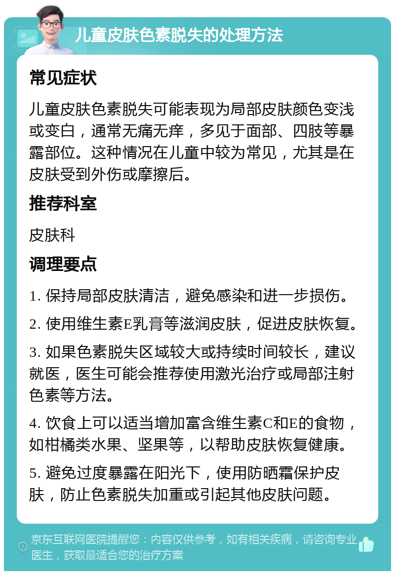 儿童皮肤色素脱失的处理方法 常见症状 儿童皮肤色素脱失可能表现为局部皮肤颜色变浅或变白，通常无痛无痒，多见于面部、四肢等暴露部位。这种情况在儿童中较为常见，尤其是在皮肤受到外伤或摩擦后。 推荐科室 皮肤科 调理要点 1. 保持局部皮肤清洁，避免感染和进一步损伤。 2. 使用维生素E乳膏等滋润皮肤，促进皮肤恢复。 3. 如果色素脱失区域较大或持续时间较长，建议就医，医生可能会推荐使用激光治疗或局部注射色素等方法。 4. 饮食上可以适当增加富含维生素C和E的食物，如柑橘类水果、坚果等，以帮助皮肤恢复健康。 5. 避免过度暴露在阳光下，使用防晒霜保护皮肤，防止色素脱失加重或引起其他皮肤问题。