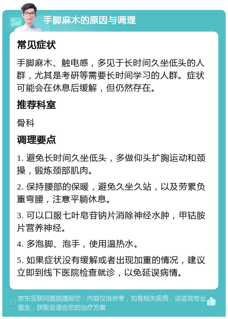 手脚麻木的原因与调理 常见症状 手脚麻木、触电感，多见于长时间久坐低头的人群，尤其是考研等需要长时间学习的人群。症状可能会在休息后缓解，但仍然存在。 推荐科室 骨科 调理要点 1. 避免长时间久坐低头，多做仰头扩胸运动和颈操，锻炼颈部肌肉。 2. 保持腰部的保暖，避免久坐久站，以及劳累负重弯腰，注意平躺休息。 3. 可以口服七叶皂苷钠片消除神经水肿，甲钴胺片营养神经。 4. 多泡脚、泡手，使用温热水。 5. 如果症状没有缓解或者出现加重的情况，建议立即到线下医院检查就诊，以免延误病情。