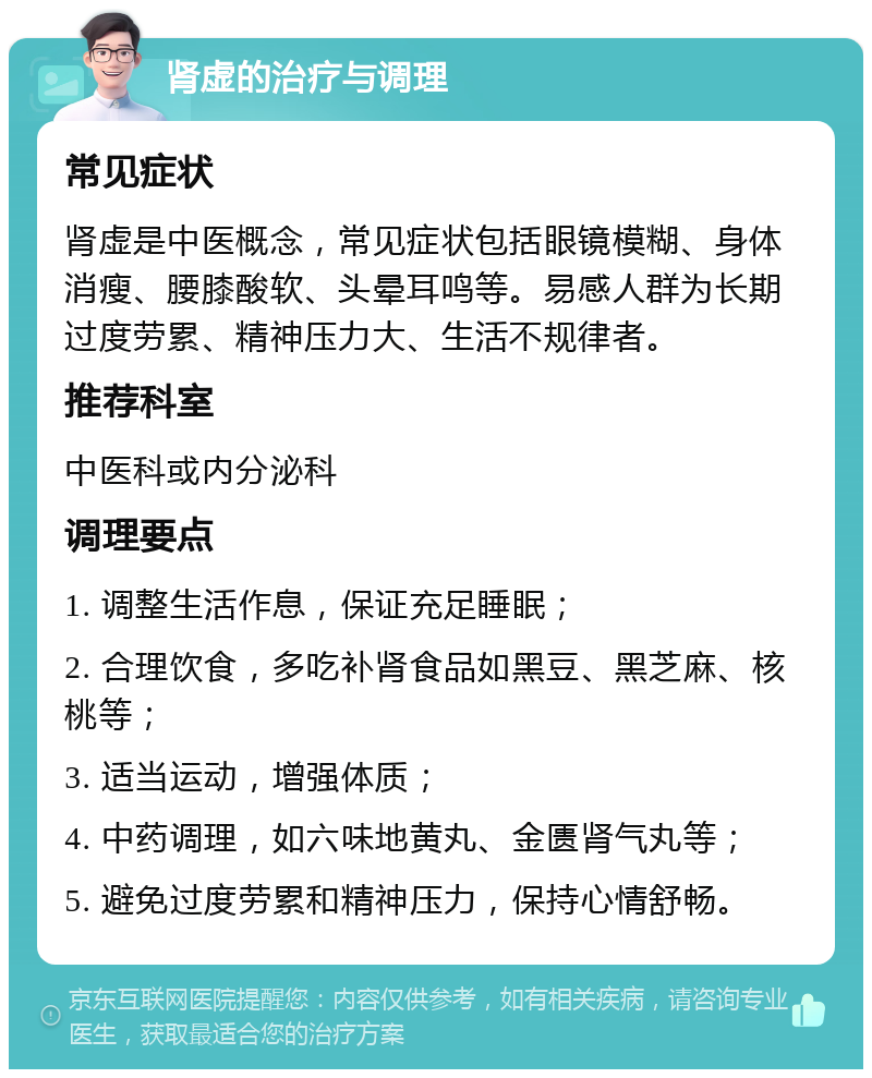 肾虚的治疗与调理 常见症状 肾虚是中医概念，常见症状包括眼镜模糊、身体消瘦、腰膝酸软、头晕耳鸣等。易感人群为长期过度劳累、精神压力大、生活不规律者。 推荐科室 中医科或内分泌科 调理要点 1. 调整生活作息，保证充足睡眠； 2. 合理饮食，多吃补肾食品如黑豆、黑芝麻、核桃等； 3. 适当运动，增强体质； 4. 中药调理，如六味地黄丸、金匮肾气丸等； 5. 避免过度劳累和精神压力，保持心情舒畅。