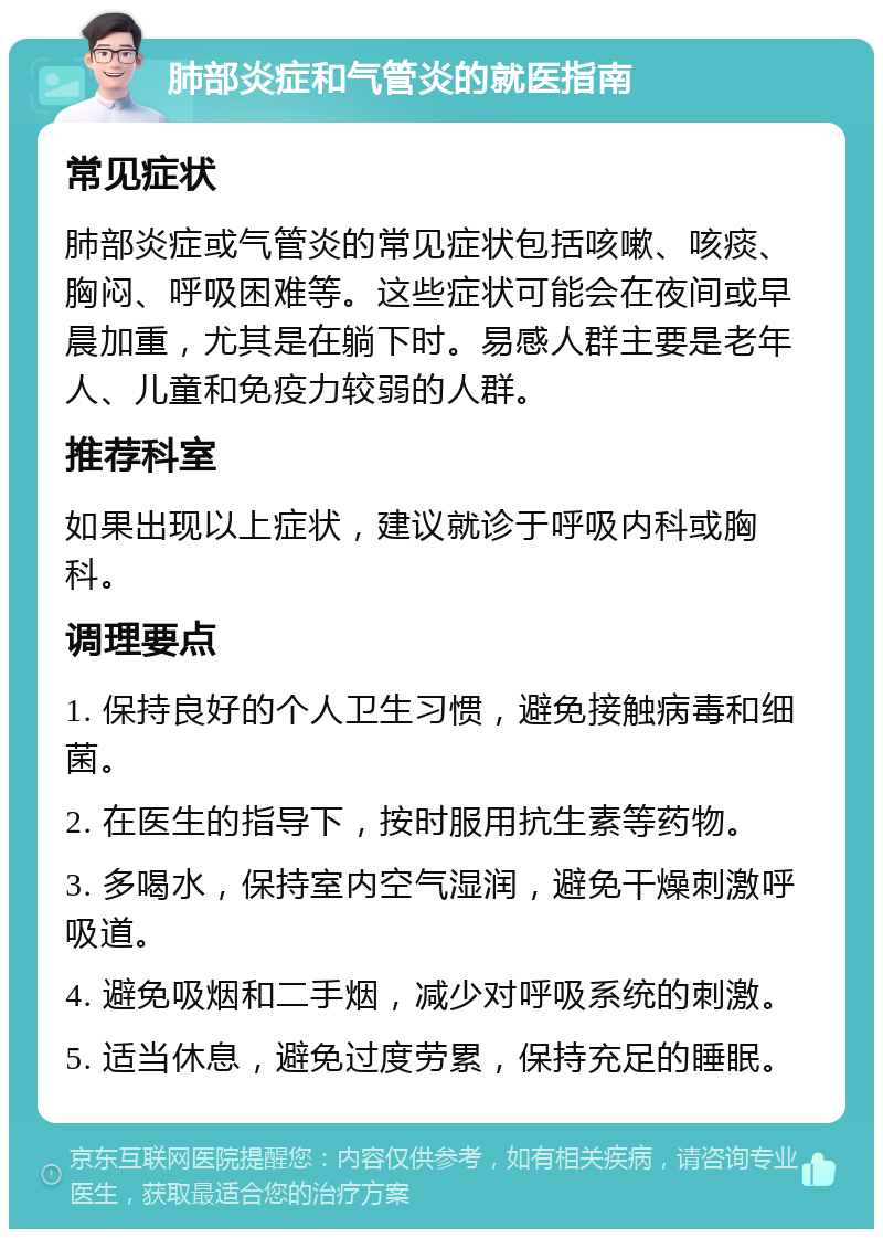 肺部炎症和气管炎的就医指南 常见症状 肺部炎症或气管炎的常见症状包括咳嗽、咳痰、胸闷、呼吸困难等。这些症状可能会在夜间或早晨加重，尤其是在躺下时。易感人群主要是老年人、儿童和免疫力较弱的人群。 推荐科室 如果出现以上症状，建议就诊于呼吸内科或胸科。 调理要点 1. 保持良好的个人卫生习惯，避免接触病毒和细菌。 2. 在医生的指导下，按时服用抗生素等药物。 3. 多喝水，保持室内空气湿润，避免干燥刺激呼吸道。 4. 避免吸烟和二手烟，减少对呼吸系统的刺激。 5. 适当休息，避免过度劳累，保持充足的睡眠。