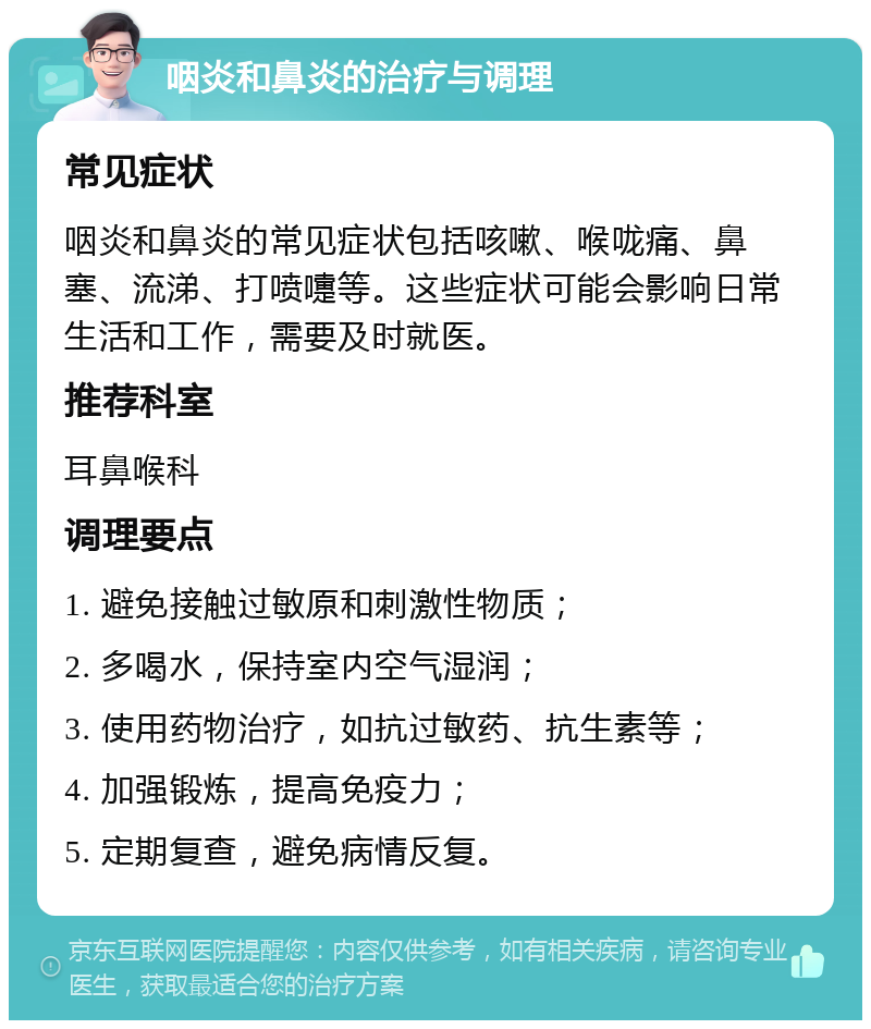 咽炎和鼻炎的治疗与调理 常见症状 咽炎和鼻炎的常见症状包括咳嗽、喉咙痛、鼻塞、流涕、打喷嚏等。这些症状可能会影响日常生活和工作，需要及时就医。 推荐科室 耳鼻喉科 调理要点 1. 避免接触过敏原和刺激性物质； 2. 多喝水，保持室内空气湿润； 3. 使用药物治疗，如抗过敏药、抗生素等； 4. 加强锻炼，提高免疫力； 5. 定期复查，避免病情反复。