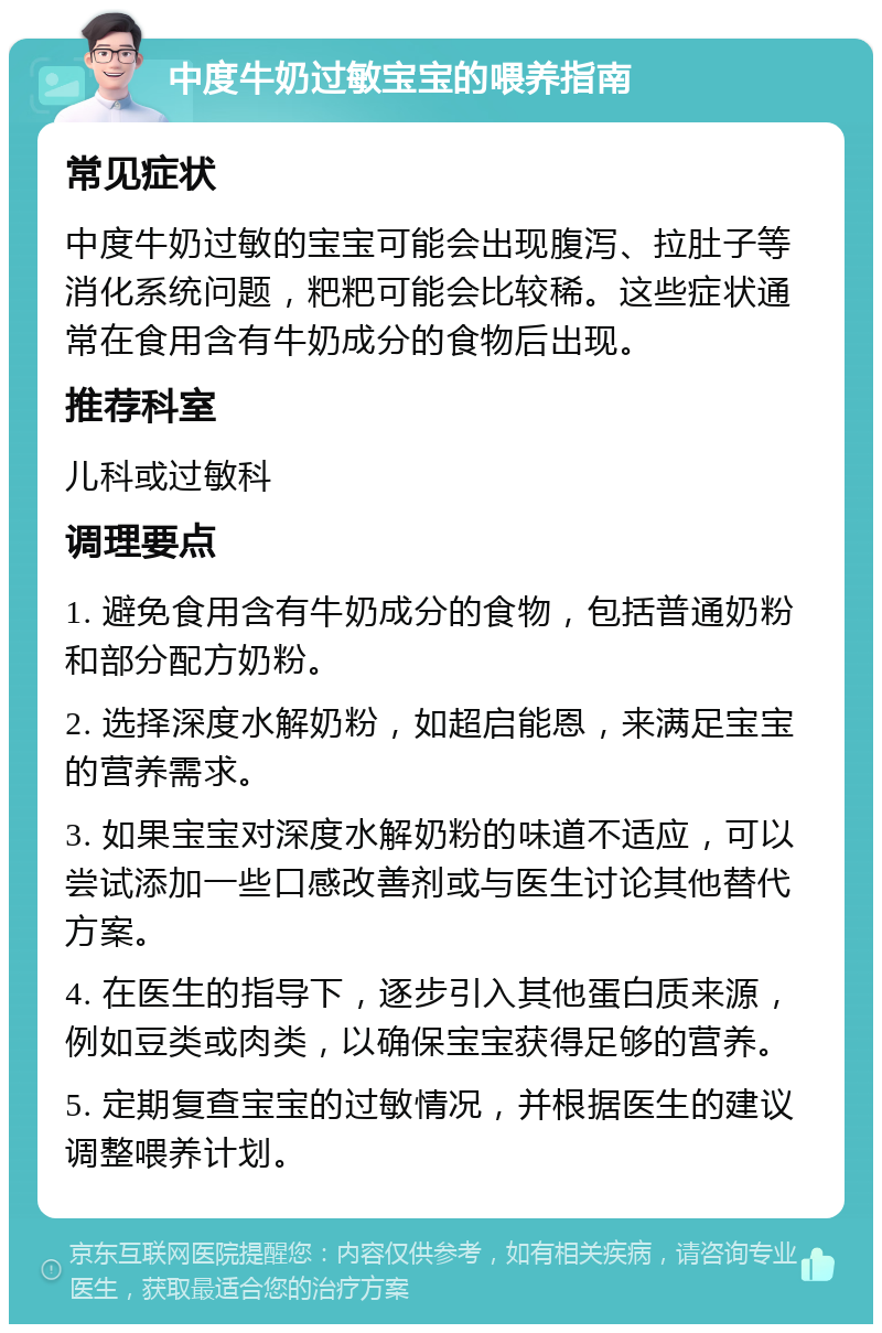 中度牛奶过敏宝宝的喂养指南 常见症状 中度牛奶过敏的宝宝可能会出现腹泻、拉肚子等消化系统问题，粑粑可能会比较稀。这些症状通常在食用含有牛奶成分的食物后出现。 推荐科室 儿科或过敏科 调理要点 1. 避免食用含有牛奶成分的食物，包括普通奶粉和部分配方奶粉。 2. 选择深度水解奶粉，如超启能恩，来满足宝宝的营养需求。 3. 如果宝宝对深度水解奶粉的味道不适应，可以尝试添加一些口感改善剂或与医生讨论其他替代方案。 4. 在医生的指导下，逐步引入其他蛋白质来源，例如豆类或肉类，以确保宝宝获得足够的营养。 5. 定期复查宝宝的过敏情况，并根据医生的建议调整喂养计划。