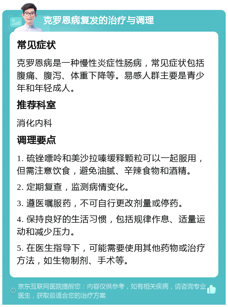 克罗恩病复发的治疗与调理 常见症状 克罗恩病是一种慢性炎症性肠病，常见症状包括腹痛、腹泻、体重下降等。易感人群主要是青少年和年轻成人。 推荐科室 消化内科 调理要点 1. 硫锉嘌呤和美沙拉嗪缓释颗粒可以一起服用，但需注意饮食，避免油腻、辛辣食物和酒精。 2. 定期复查，监测病情变化。 3. 遵医嘱服药，不可自行更改剂量或停药。 4. 保持良好的生活习惯，包括规律作息、适量运动和减少压力。 5. 在医生指导下，可能需要使用其他药物或治疗方法，如生物制剂、手术等。