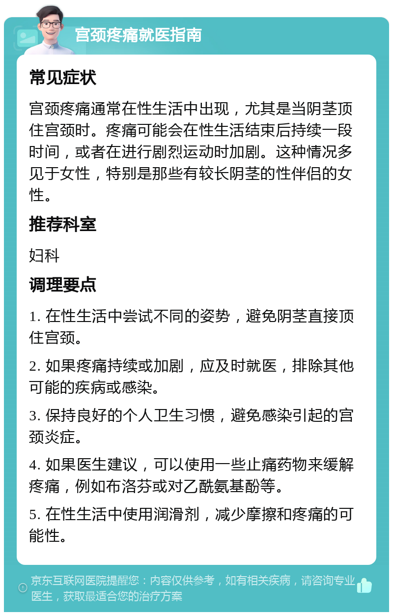 宫颈疼痛就医指南 常见症状 宫颈疼痛通常在性生活中出现，尤其是当阴茎顶住宫颈时。疼痛可能会在性生活结束后持续一段时间，或者在进行剧烈运动时加剧。这种情况多见于女性，特别是那些有较长阴茎的性伴侣的女性。 推荐科室 妇科 调理要点 1. 在性生活中尝试不同的姿势，避免阴茎直接顶住宫颈。 2. 如果疼痛持续或加剧，应及时就医，排除其他可能的疾病或感染。 3. 保持良好的个人卫生习惯，避免感染引起的宫颈炎症。 4. 如果医生建议，可以使用一些止痛药物来缓解疼痛，例如布洛芬或对乙酰氨基酚等。 5. 在性生活中使用润滑剂，减少摩擦和疼痛的可能性。