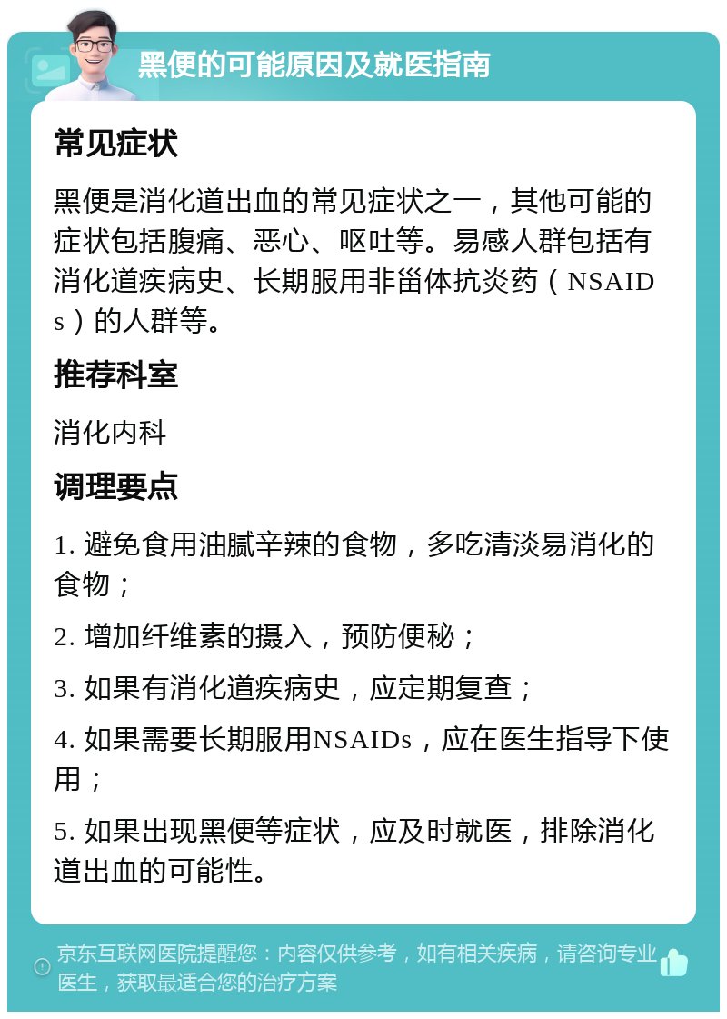 黑便的可能原因及就医指南 常见症状 黑便是消化道出血的常见症状之一，其他可能的症状包括腹痛、恶心、呕吐等。易感人群包括有消化道疾病史、长期服用非甾体抗炎药（NSAIDs）的人群等。 推荐科室 消化内科 调理要点 1. 避免食用油腻辛辣的食物，多吃清淡易消化的食物； 2. 增加纤维素的摄入，预防便秘； 3. 如果有消化道疾病史，应定期复查； 4. 如果需要长期服用NSAIDs，应在医生指导下使用； 5. 如果出现黑便等症状，应及时就医，排除消化道出血的可能性。