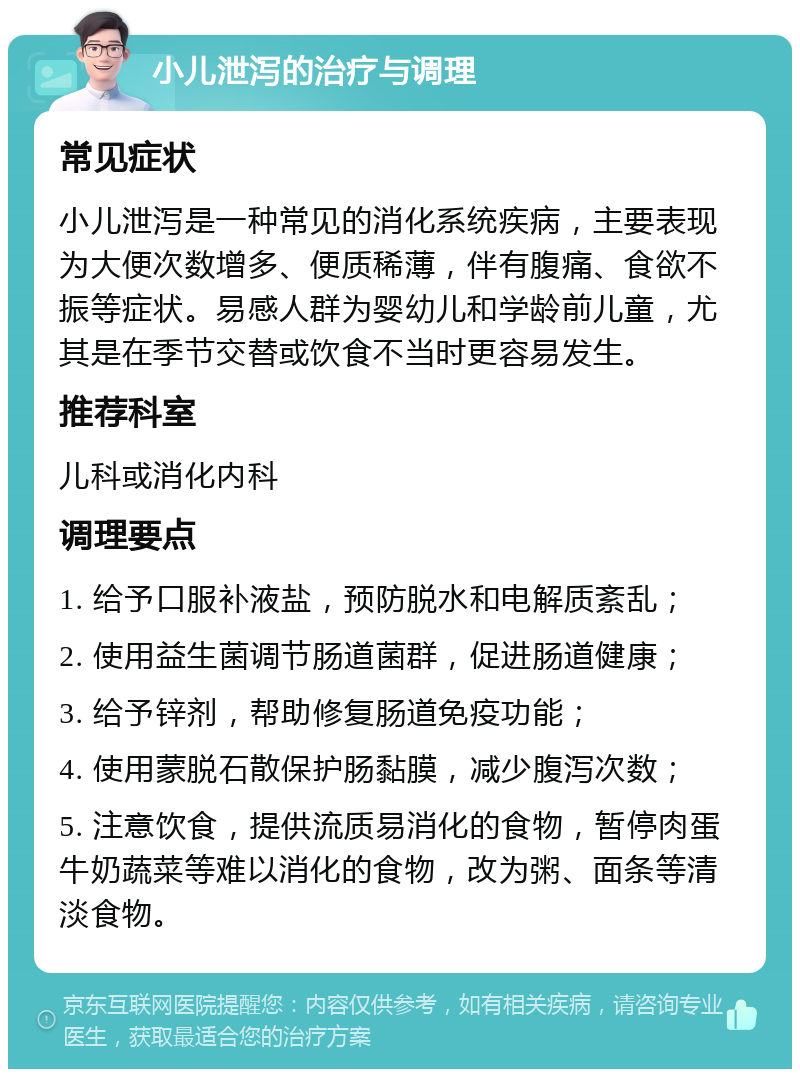 小儿泄泻的治疗与调理 常见症状 小儿泄泻是一种常见的消化系统疾病，主要表现为大便次数增多、便质稀薄，伴有腹痛、食欲不振等症状。易感人群为婴幼儿和学龄前儿童，尤其是在季节交替或饮食不当时更容易发生。 推荐科室 儿科或消化内科 调理要点 1. 给予口服补液盐，预防脱水和电解质紊乱； 2. 使用益生菌调节肠道菌群，促进肠道健康； 3. 给予锌剂，帮助修复肠道免疫功能； 4. 使用蒙脱石散保护肠黏膜，减少腹泻次数； 5. 注意饮食，提供流质易消化的食物，暂停肉蛋牛奶蔬菜等难以消化的食物，改为粥、面条等清淡食物。