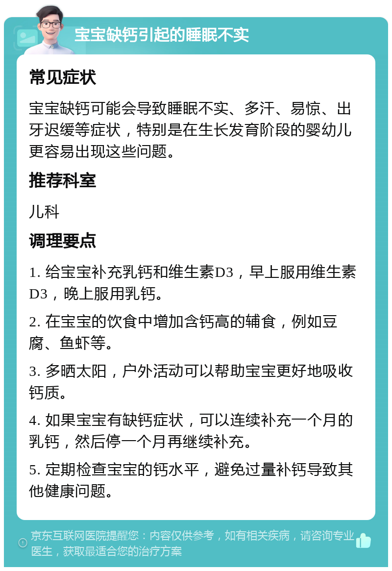 宝宝缺钙引起的睡眠不实 常见症状 宝宝缺钙可能会导致睡眠不实、多汗、易惊、出牙迟缓等症状，特别是在生长发育阶段的婴幼儿更容易出现这些问题。 推荐科室 儿科 调理要点 1. 给宝宝补充乳钙和维生素D3，早上服用维生素D3，晚上服用乳钙。 2. 在宝宝的饮食中增加含钙高的辅食，例如豆腐、鱼虾等。 3. 多晒太阳，户外活动可以帮助宝宝更好地吸收钙质。 4. 如果宝宝有缺钙症状，可以连续补充一个月的乳钙，然后停一个月再继续补充。 5. 定期检查宝宝的钙水平，避免过量补钙导致其他健康问题。