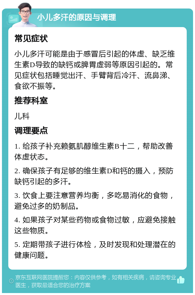 小儿多汗的原因与调理 常见症状 小儿多汗可能是由于感冒后引起的体虚、缺乏维生素D导致的缺钙或脾胃虚弱等原因引起的。常见症状包括睡觉出汗、手臂背后冷汗、流鼻涕、食欲不振等。 推荐科室 儿科 调理要点 1. 给孩子补充赖氨肌醇维生素B十二，帮助改善体虚状态。 2. 确保孩子有足够的维生素D和钙的摄入，预防缺钙引起的多汗。 3. 饮食上要注意营养均衡，多吃易消化的食物，避免过多的奶制品。 4. 如果孩子对某些药物或食物过敏，应避免接触这些物质。 5. 定期带孩子进行体检，及时发现和处理潜在的健康问题。