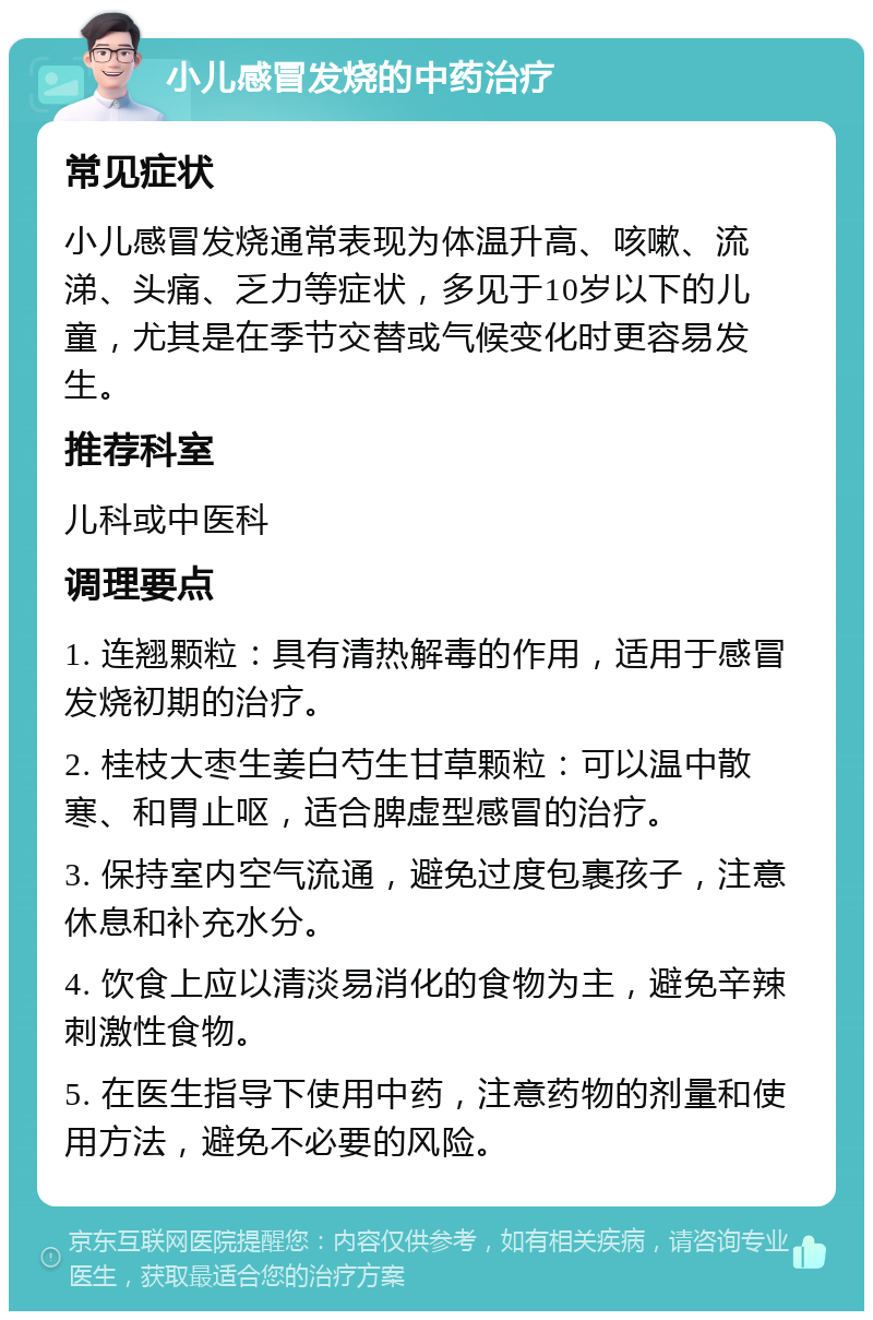 小儿感冒发烧的中药治疗 常见症状 小儿感冒发烧通常表现为体温升高、咳嗽、流涕、头痛、乏力等症状，多见于10岁以下的儿童，尤其是在季节交替或气候变化时更容易发生。 推荐科室 儿科或中医科 调理要点 1. 连翘颗粒：具有清热解毒的作用，适用于感冒发烧初期的治疗。 2. 桂枝大枣生姜白芍生甘草颗粒：可以温中散寒、和胃止呕，适合脾虚型感冒的治疗。 3. 保持室内空气流通，避免过度包裹孩子，注意休息和补充水分。 4. 饮食上应以清淡易消化的食物为主，避免辛辣刺激性食物。 5. 在医生指导下使用中药，注意药物的剂量和使用方法，避免不必要的风险。