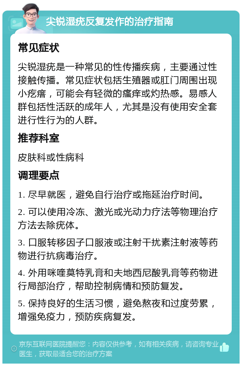 尖锐湿疣反复发作的治疗指南 常见症状 尖锐湿疣是一种常见的性传播疾病，主要通过性接触传播。常见症状包括生殖器或肛门周围出现小疙瘩，可能会有轻微的瘙痒或灼热感。易感人群包括性活跃的成年人，尤其是没有使用安全套进行性行为的人群。 推荐科室 皮肤科或性病科 调理要点 1. 尽早就医，避免自行治疗或拖延治疗时间。 2. 可以使用冷冻、激光或光动力疗法等物理治疗方法去除疣体。 3. 口服转移因子口服液或注射干扰素注射液等药物进行抗病毒治疗。 4. 外用咪喹莫特乳膏和夫地西尼酸乳膏等药物进行局部治疗，帮助控制病情和预防复发。 5. 保持良好的生活习惯，避免熬夜和过度劳累，增强免疫力，预防疾病复发。