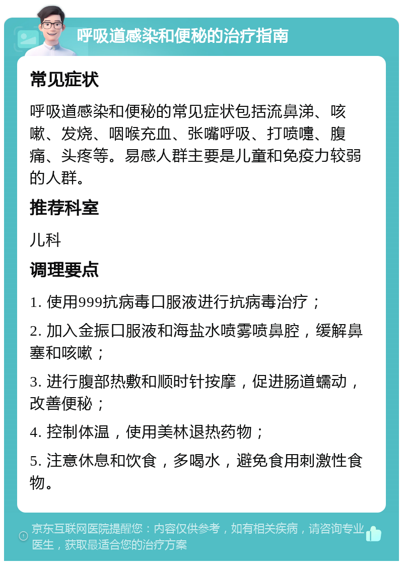 呼吸道感染和便秘的治疗指南 常见症状 呼吸道感染和便秘的常见症状包括流鼻涕、咳嗽、发烧、咽喉充血、张嘴呼吸、打喷嚏、腹痛、头疼等。易感人群主要是儿童和免疫力较弱的人群。 推荐科室 儿科 调理要点 1. 使用999抗病毒口服液进行抗病毒治疗； 2. 加入金振口服液和海盐水喷雾喷鼻腔，缓解鼻塞和咳嗽； 3. 进行腹部热敷和顺时针按摩，促进肠道蠕动，改善便秘； 4. 控制体温，使用美林退热药物； 5. 注意休息和饮食，多喝水，避免食用刺激性食物。