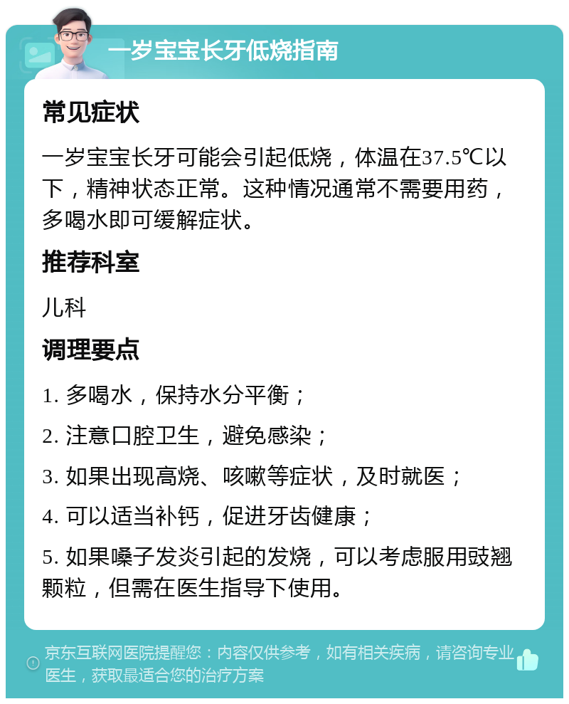 一岁宝宝长牙低烧指南 常见症状 一岁宝宝长牙可能会引起低烧，体温在37.5℃以下，精神状态正常。这种情况通常不需要用药，多喝水即可缓解症状。 推荐科室 儿科 调理要点 1. 多喝水，保持水分平衡； 2. 注意口腔卫生，避免感染； 3. 如果出现高烧、咳嗽等症状，及时就医； 4. 可以适当补钙，促进牙齿健康； 5. 如果嗓子发炎引起的发烧，可以考虑服用豉翘颗粒，但需在医生指导下使用。