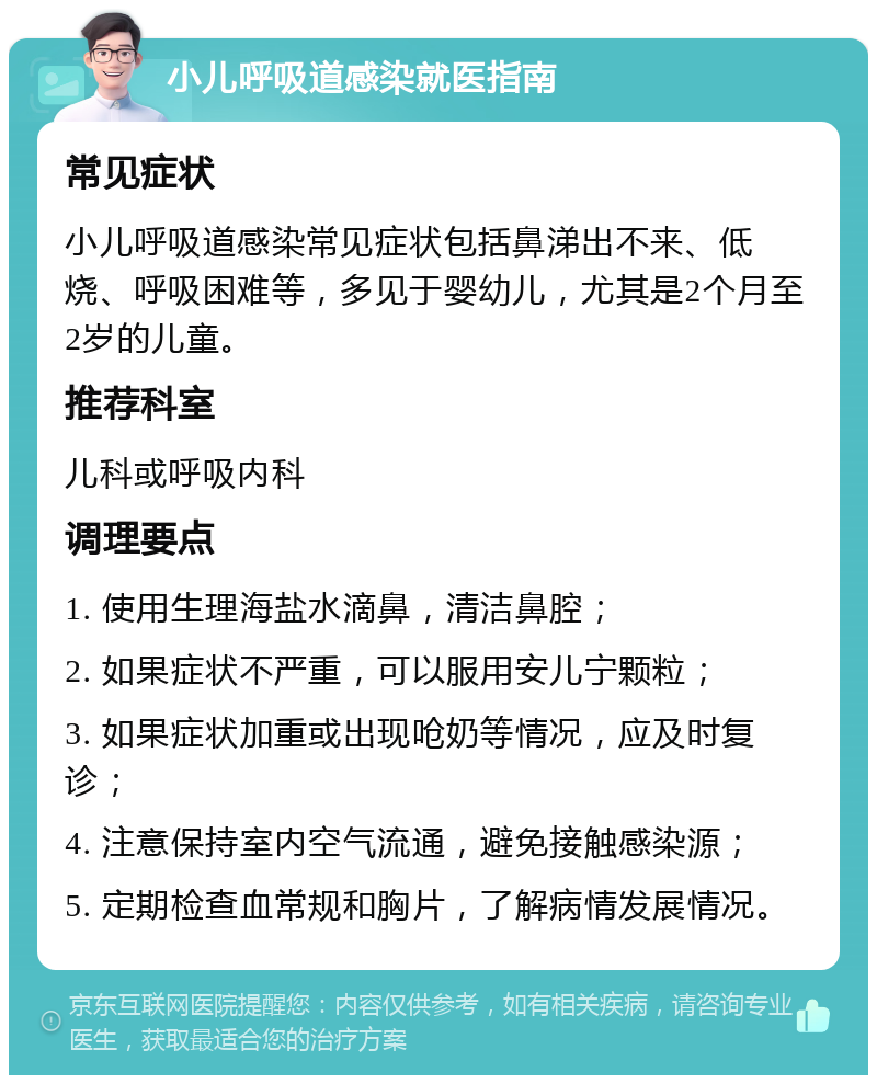 小儿呼吸道感染就医指南 常见症状 小儿呼吸道感染常见症状包括鼻涕出不来、低烧、呼吸困难等，多见于婴幼儿，尤其是2个月至2岁的儿童。 推荐科室 儿科或呼吸内科 调理要点 1. 使用生理海盐水滴鼻，清洁鼻腔； 2. 如果症状不严重，可以服用安儿宁颗粒； 3. 如果症状加重或出现呛奶等情况，应及时复诊； 4. 注意保持室内空气流通，避免接触感染源； 5. 定期检查血常规和胸片，了解病情发展情况。