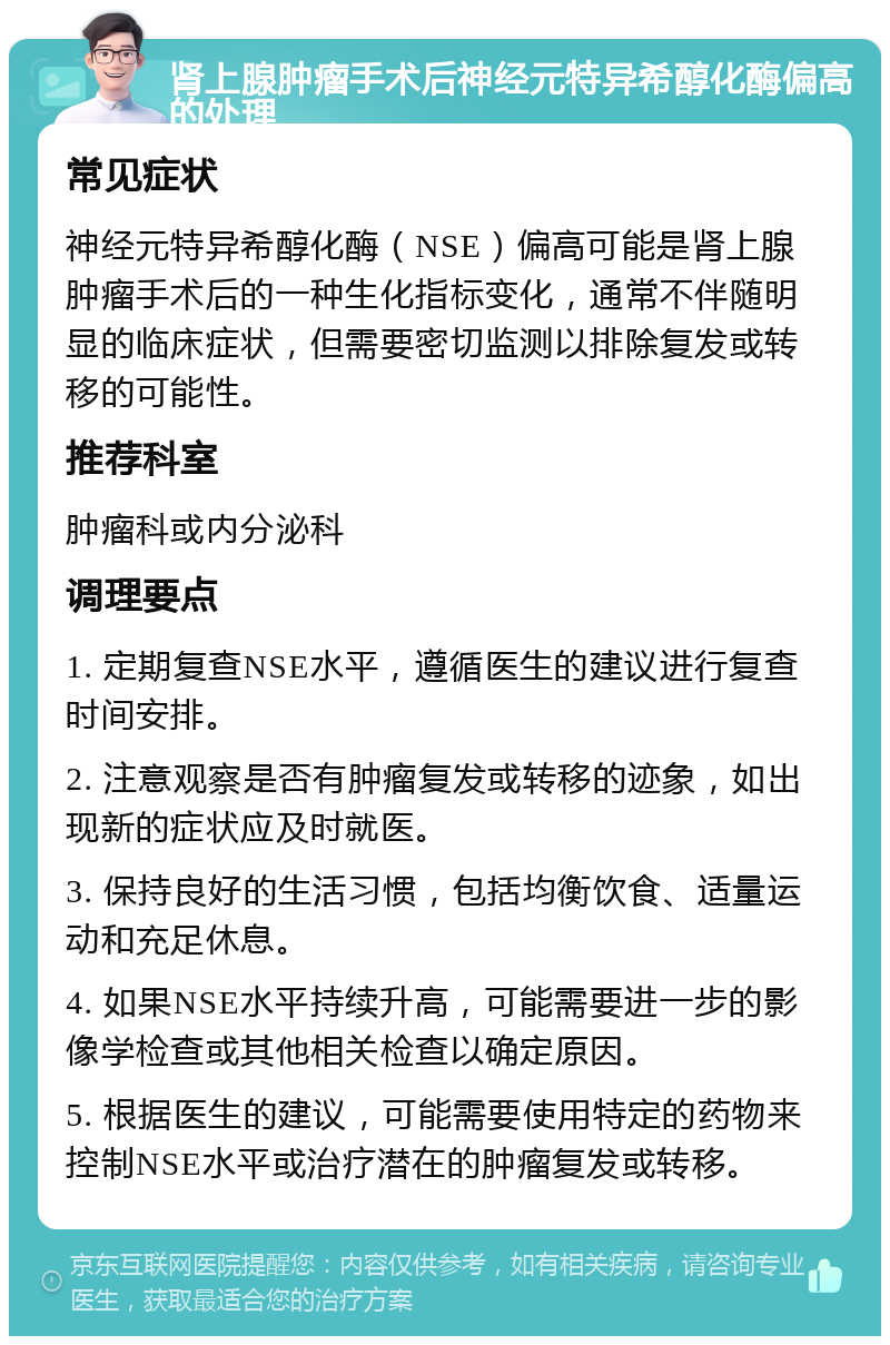 肾上腺肿瘤手术后神经元特异希醇化酶偏高的处理 常见症状 神经元特异希醇化酶（NSE）偏高可能是肾上腺肿瘤手术后的一种生化指标变化，通常不伴随明显的临床症状，但需要密切监测以排除复发或转移的可能性。 推荐科室 肿瘤科或内分泌科 调理要点 1. 定期复查NSE水平，遵循医生的建议进行复查时间安排。 2. 注意观察是否有肿瘤复发或转移的迹象，如出现新的症状应及时就医。 3. 保持良好的生活习惯，包括均衡饮食、适量运动和充足休息。 4. 如果NSE水平持续升高，可能需要进一步的影像学检查或其他相关检查以确定原因。 5. 根据医生的建议，可能需要使用特定的药物来控制NSE水平或治疗潜在的肿瘤复发或转移。