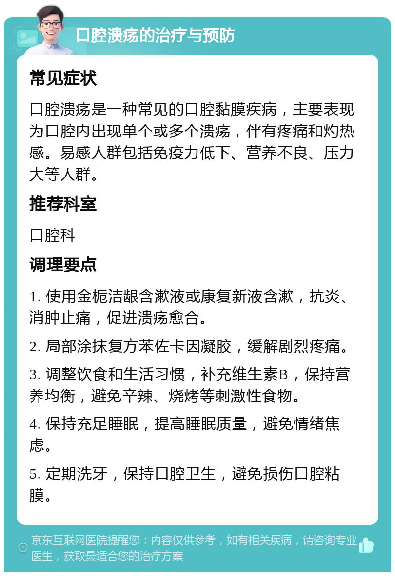 口腔溃疡的治疗与预防 常见症状 口腔溃疡是一种常见的口腔黏膜疾病，主要表现为口腔内出现单个或多个溃疡，伴有疼痛和灼热感。易感人群包括免疫力低下、营养不良、压力大等人群。 推荐科室 口腔科 调理要点 1. 使用金栀洁龈含漱液或康复新液含漱，抗炎、消肿止痛，促进溃疡愈合。 2. 局部涂抹复方苯佐卡因凝胶，缓解剧烈疼痛。 3. 调整饮食和生活习惯，补充维生素B，保持营养均衡，避免辛辣、烧烤等刺激性食物。 4. 保持充足睡眠，提高睡眠质量，避免情绪焦虑。 5. 定期洗牙，保持口腔卫生，避免损伤口腔粘膜。