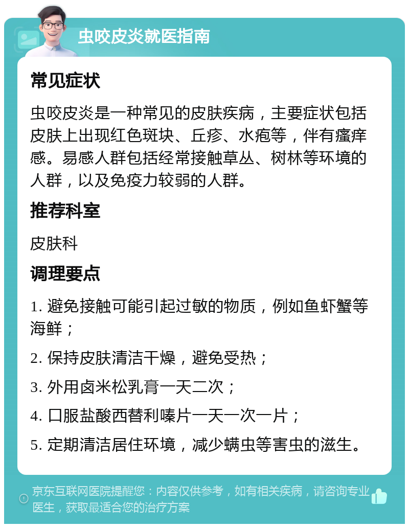 虫咬皮炎就医指南 常见症状 虫咬皮炎是一种常见的皮肤疾病，主要症状包括皮肤上出现红色斑块、丘疹、水疱等，伴有瘙痒感。易感人群包括经常接触草丛、树林等环境的人群，以及免疫力较弱的人群。 推荐科室 皮肤科 调理要点 1. 避免接触可能引起过敏的物质，例如鱼虾蟹等海鲜； 2. 保持皮肤清洁干燥，避免受热； 3. 外用卤米松乳膏一天二次； 4. 口服盐酸西替利嗪片一天一次一片； 5. 定期清洁居住环境，减少螨虫等害虫的滋生。