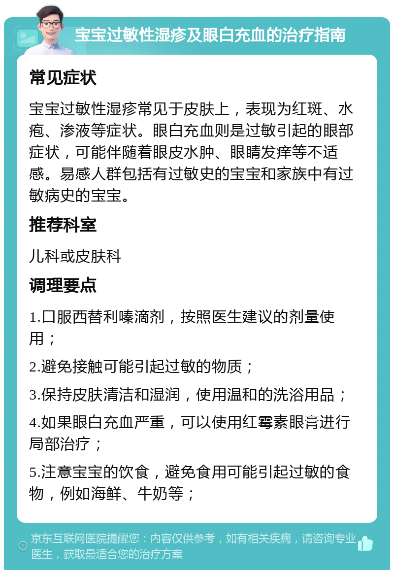 宝宝过敏性湿疹及眼白充血的治疗指南 常见症状 宝宝过敏性湿疹常见于皮肤上，表现为红斑、水疱、渗液等症状。眼白充血则是过敏引起的眼部症状，可能伴随着眼皮水肿、眼睛发痒等不适感。易感人群包括有过敏史的宝宝和家族中有过敏病史的宝宝。 推荐科室 儿科或皮肤科 调理要点 1.口服西替利嗪滴剂，按照医生建议的剂量使用； 2.避免接触可能引起过敏的物质； 3.保持皮肤清洁和湿润，使用温和的洗浴用品； 4.如果眼白充血严重，可以使用红霉素眼膏进行局部治疗； 5.注意宝宝的饮食，避免食用可能引起过敏的食物，例如海鲜、牛奶等；