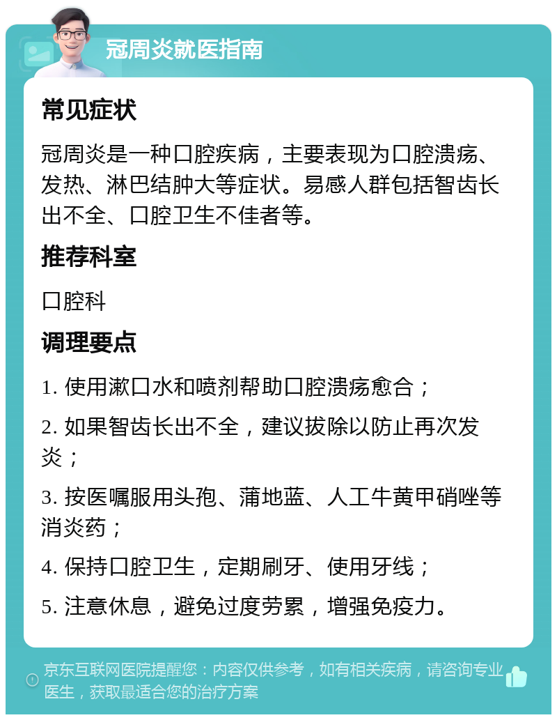 冠周炎就医指南 常见症状 冠周炎是一种口腔疾病，主要表现为口腔溃疡、发热、淋巴结肿大等症状。易感人群包括智齿长出不全、口腔卫生不佳者等。 推荐科室 口腔科 调理要点 1. 使用漱口水和喷剂帮助口腔溃疡愈合； 2. 如果智齿长出不全，建议拔除以防止再次发炎； 3. 按医嘱服用头孢、蒲地蓝、人工牛黄甲硝唑等消炎药； 4. 保持口腔卫生，定期刷牙、使用牙线； 5. 注意休息，避免过度劳累，增强免疫力。