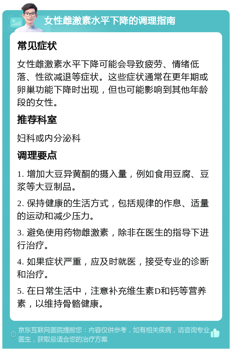 女性雌激素水平下降的调理指南 常见症状 女性雌激素水平下降可能会导致疲劳、情绪低落、性欲减退等症状。这些症状通常在更年期或卵巢功能下降时出现，但也可能影响到其他年龄段的女性。 推荐科室 妇科或内分泌科 调理要点 1. 增加大豆异黄酮的摄入量，例如食用豆腐、豆浆等大豆制品。 2. 保持健康的生活方式，包括规律的作息、适量的运动和减少压力。 3. 避免使用药物雌激素，除非在医生的指导下进行治疗。 4. 如果症状严重，应及时就医，接受专业的诊断和治疗。 5. 在日常生活中，注意补充维生素D和钙等营养素，以维持骨骼健康。