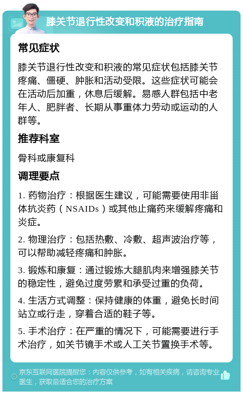 膝关节退行性改变和积液的治疗指南 常见症状 膝关节退行性改变和积液的常见症状包括膝关节疼痛、僵硬、肿胀和活动受限。这些症状可能会在活动后加重，休息后缓解。易感人群包括中老年人、肥胖者、长期从事重体力劳动或运动的人群等。 推荐科室 骨科或康复科 调理要点 1. 药物治疗：根据医生建议，可能需要使用非甾体抗炎药（NSAIDs）或其他止痛药来缓解疼痛和炎症。 2. 物理治疗：包括热敷、冷敷、超声波治疗等，可以帮助减轻疼痛和肿胀。 3. 锻炼和康复：通过锻炼大腿肌肉来增强膝关节的稳定性，避免过度劳累和承受过重的负荷。 4. 生活方式调整：保持健康的体重，避免长时间站立或行走，穿着合适的鞋子等。 5. 手术治疗：在严重的情况下，可能需要进行手术治疗，如关节镜手术或人工关节置换手术等。