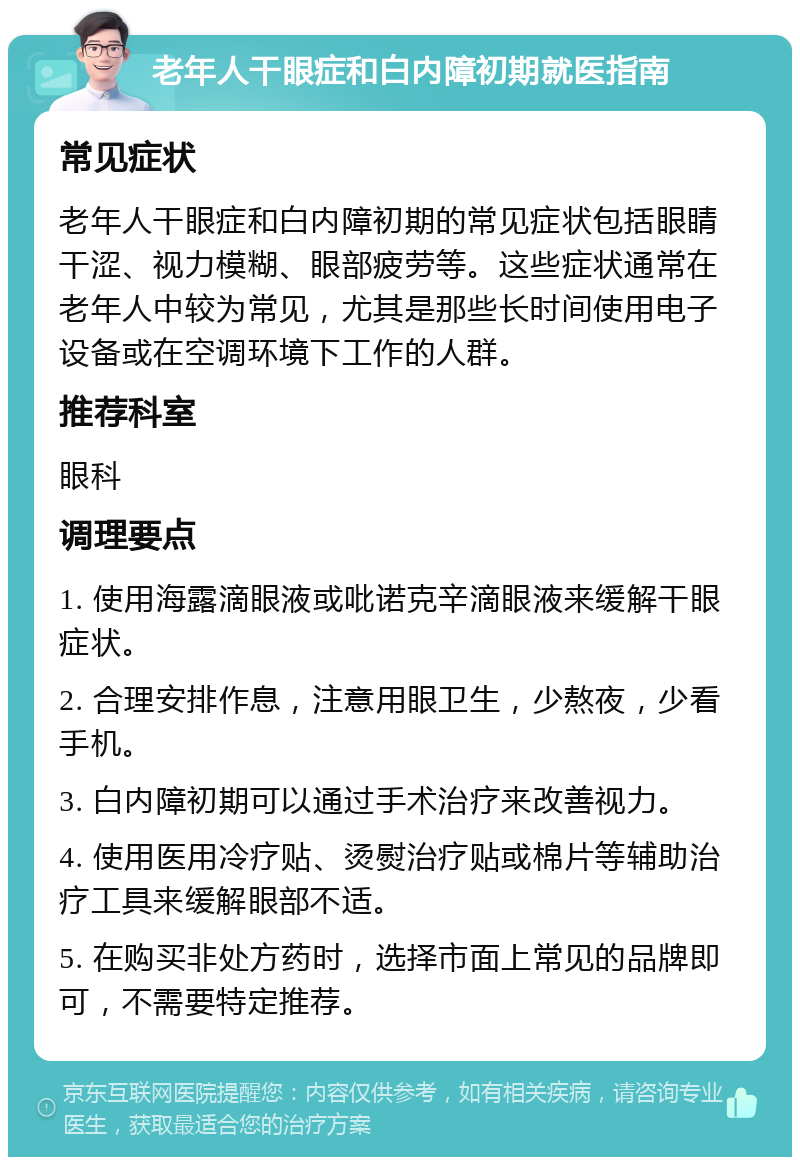 老年人干眼症和白内障初期就医指南 常见症状 老年人干眼症和白内障初期的常见症状包括眼睛干涩、视力模糊、眼部疲劳等。这些症状通常在老年人中较为常见，尤其是那些长时间使用电子设备或在空调环境下工作的人群。 推荐科室 眼科 调理要点 1. 使用海露滴眼液或吡诺克辛滴眼液来缓解干眼症状。 2. 合理安排作息，注意用眼卫生，少熬夜，少看手机。 3. 白内障初期可以通过手术治疗来改善视力。 4. 使用医用冷疗贴、烫熨治疗贴或棉片等辅助治疗工具来缓解眼部不适。 5. 在购买非处方药时，选择市面上常见的品牌即可，不需要特定推荐。