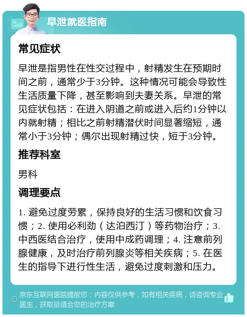 早泄就医指南 常见症状 早泄是指男性在性交过程中，射精发生在预期时间之前，通常少于3分钟。这种情况可能会导致性生活质量下降，甚至影响到夫妻关系。早泄的常见症状包括：在进入阴道之前或进入后约1分钟以内就射精；相比之前射精潜伏时间显著缩短，通常小于3分钟；偶尔出现射精过快，短于3分钟。 推荐科室 男科 调理要点 1. 避免过度劳累，保持良好的生活习惯和饮食习惯；2. 使用必利劲（达泊西汀）等药物治疗；3. 中西医结合治疗，使用中成药调理；4. 注意前列腺健康，及时治疗前列腺炎等相关疾病；5. 在医生的指导下进行性生活，避免过度刺激和压力。