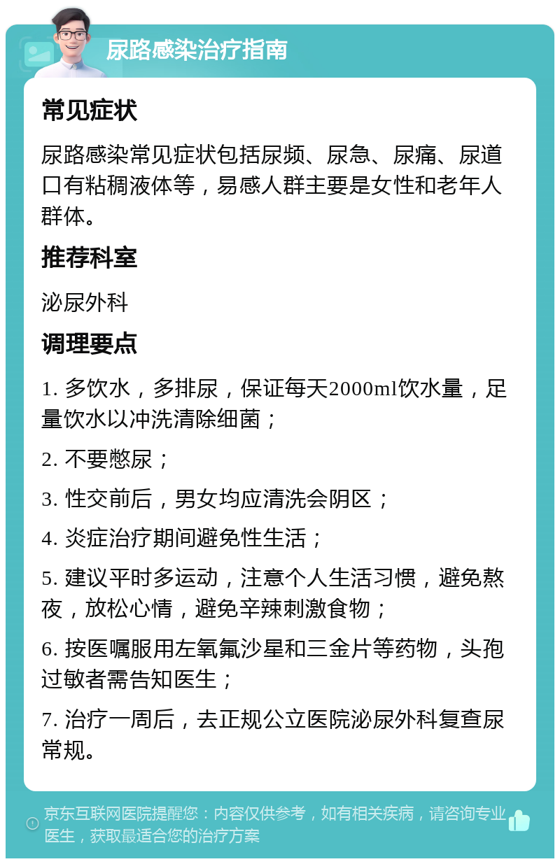 尿路感染治疗指南 常见症状 尿路感染常见症状包括尿频、尿急、尿痛、尿道口有粘稠液体等，易感人群主要是女性和老年人群体。 推荐科室 泌尿外科 调理要点 1. 多饮水，多排尿，保证每天2000ml饮水量，足量饮水以冲洗清除细菌； 2. 不要憋尿； 3. 性交前后，男女均应清洗会阴区； 4. 炎症治疗期间避免性生活； 5. 建议平时多运动，注意个人生活习惯，避免熬夜，放松心情，避免辛辣刺激食物； 6. 按医嘱服用左氧氟沙星和三金片等药物，头孢过敏者需告知医生； 7. 治疗一周后，去正规公立医院泌尿外科复查尿常规。