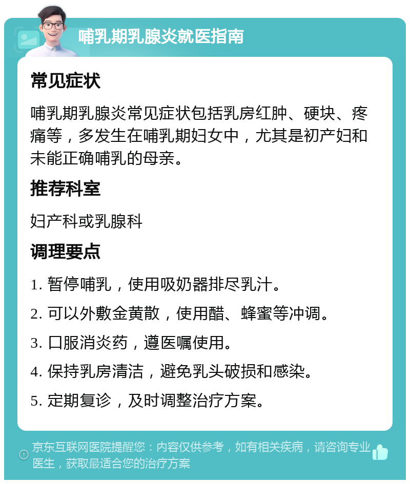 哺乳期乳腺炎就医指南 常见症状 哺乳期乳腺炎常见症状包括乳房红肿、硬块、疼痛等，多发生在哺乳期妇女中，尤其是初产妇和未能正确哺乳的母亲。 推荐科室 妇产科或乳腺科 调理要点 1. 暂停哺乳，使用吸奶器排尽乳汁。 2. 可以外敷金黄散，使用醋、蜂蜜等冲调。 3. 口服消炎药，遵医嘱使用。 4. 保持乳房清洁，避免乳头破损和感染。 5. 定期复诊，及时调整治疗方案。