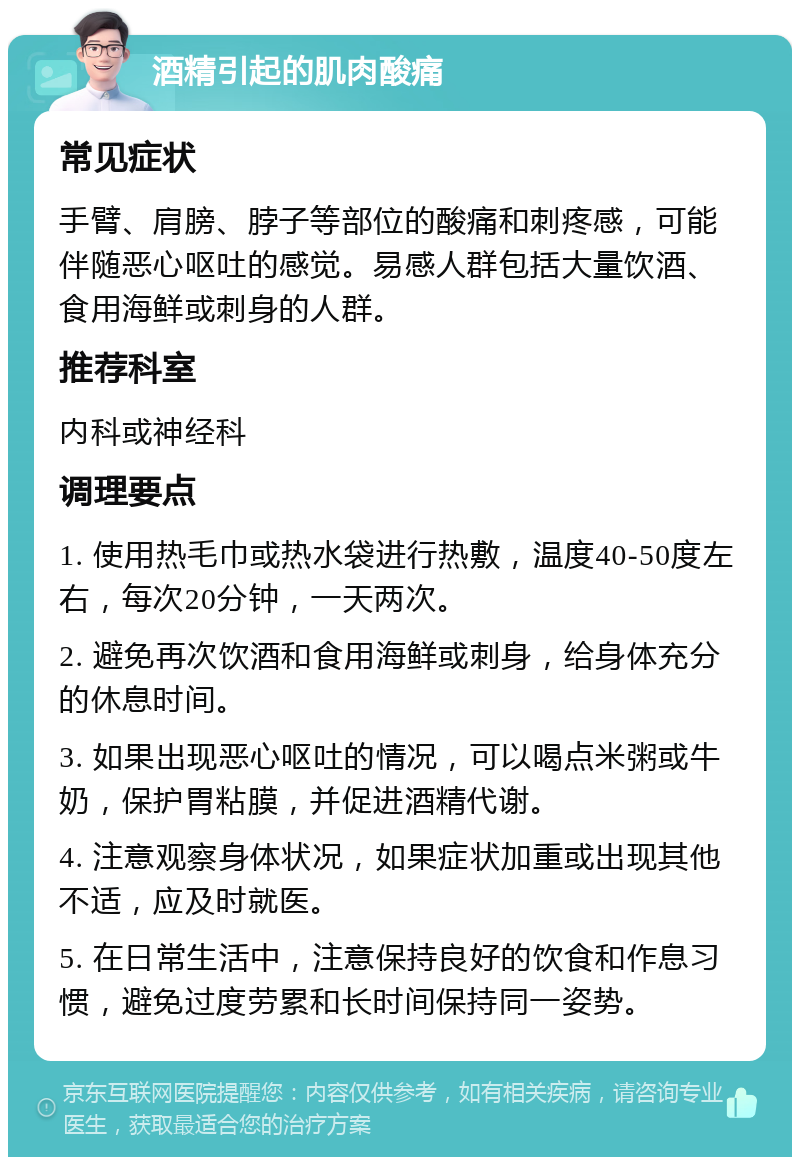 酒精引起的肌肉酸痛 常见症状 手臂、肩膀、脖子等部位的酸痛和刺疼感，可能伴随恶心呕吐的感觉。易感人群包括大量饮酒、食用海鲜或刺身的人群。 推荐科室 内科或神经科 调理要点 1. 使用热毛巾或热水袋进行热敷，温度40-50度左右，每次20分钟，一天两次。 2. 避免再次饮酒和食用海鲜或刺身，给身体充分的休息时间。 3. 如果出现恶心呕吐的情况，可以喝点米粥或牛奶，保护胃粘膜，并促进酒精代谢。 4. 注意观察身体状况，如果症状加重或出现其他不适，应及时就医。 5. 在日常生活中，注意保持良好的饮食和作息习惯，避免过度劳累和长时间保持同一姿势。