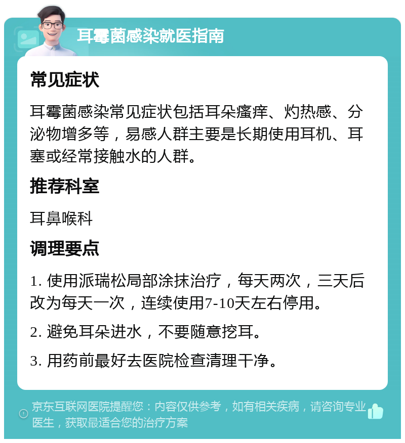 耳霉菌感染就医指南 常见症状 耳霉菌感染常见症状包括耳朵瘙痒、灼热感、分泌物增多等，易感人群主要是长期使用耳机、耳塞或经常接触水的人群。 推荐科室 耳鼻喉科 调理要点 1. 使用派瑞松局部涂抹治疗，每天两次，三天后改为每天一次，连续使用7-10天左右停用。 2. 避免耳朵进水，不要随意挖耳。 3. 用药前最好去医院检查清理干净。