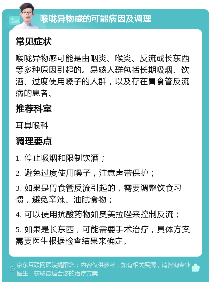 喉咙异物感的可能病因及调理 常见症状 喉咙异物感可能是由咽炎、喉炎、反流或长东西等多种原因引起的。易感人群包括长期吸烟、饮酒、过度使用嗓子的人群，以及存在胃食管反流病的患者。 推荐科室 耳鼻喉科 调理要点 1. 停止吸烟和限制饮酒； 2. 避免过度使用嗓子，注意声带保护； 3. 如果是胃食管反流引起的，需要调整饮食习惯，避免辛辣、油腻食物； 4. 可以使用抗酸药物如奥美拉唑来控制反流； 5. 如果是长东西，可能需要手术治疗，具体方案需要医生根据检查结果来确定。