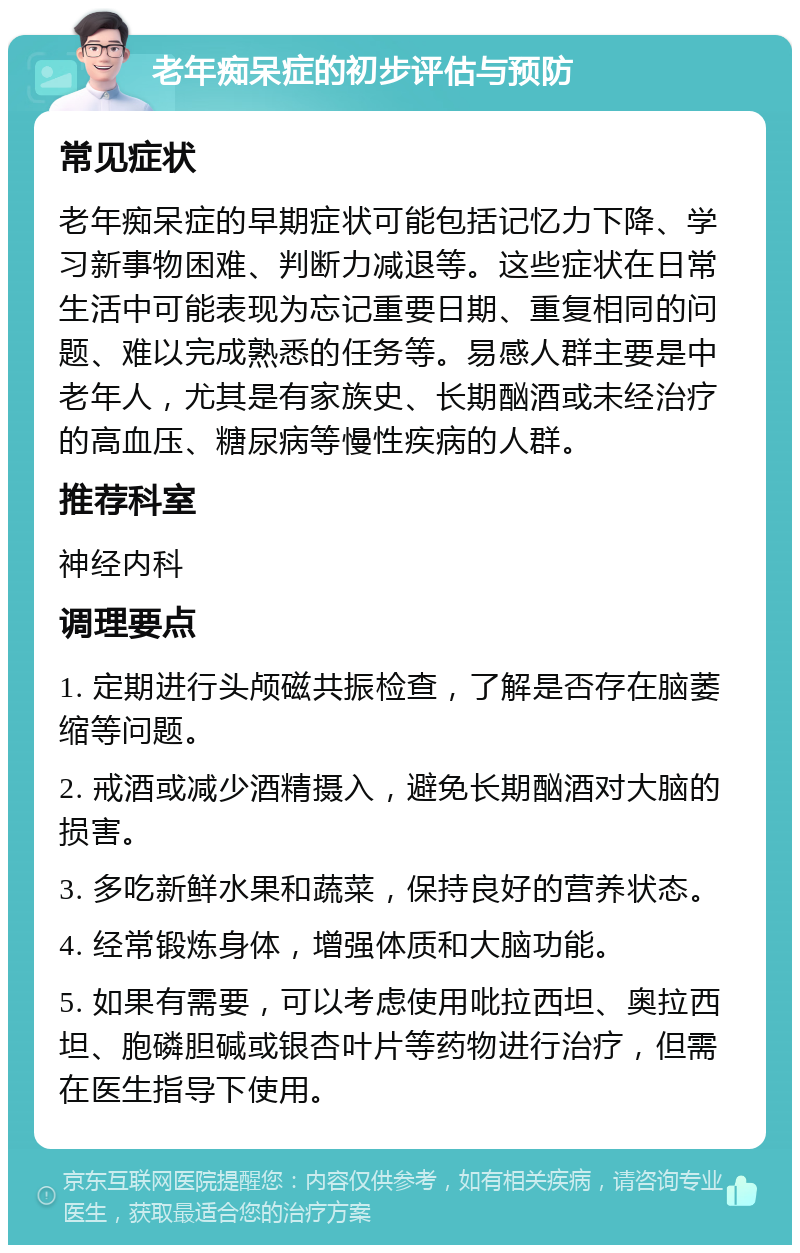 老年痴呆症的初步评估与预防 常见症状 老年痴呆症的早期症状可能包括记忆力下降、学习新事物困难、判断力减退等。这些症状在日常生活中可能表现为忘记重要日期、重复相同的问题、难以完成熟悉的任务等。易感人群主要是中老年人，尤其是有家族史、长期酗酒或未经治疗的高血压、糖尿病等慢性疾病的人群。 推荐科室 神经内科 调理要点 1. 定期进行头颅磁共振检查，了解是否存在脑萎缩等问题。 2. 戒酒或减少酒精摄入，避免长期酗酒对大脑的损害。 3. 多吃新鲜水果和蔬菜，保持良好的营养状态。 4. 经常锻炼身体，增强体质和大脑功能。 5. 如果有需要，可以考虑使用吡拉西坦、奥拉西坦、胞磷胆碱或银杏叶片等药物进行治疗，但需在医生指导下使用。