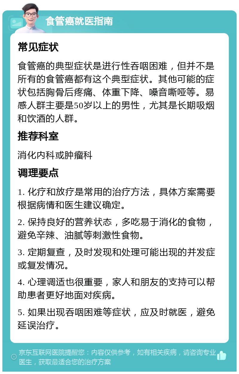 食管癌就医指南 常见症状 食管癌的典型症状是进行性吞咽困难，但并不是所有的食管癌都有这个典型症状。其他可能的症状包括胸骨后疼痛、体重下降、嗓音嘶哑等。易感人群主要是50岁以上的男性，尤其是长期吸烟和饮酒的人群。 推荐科室 消化内科或肿瘤科 调理要点 1. 化疗和放疗是常用的治疗方法，具体方案需要根据病情和医生建议确定。 2. 保持良好的营养状态，多吃易于消化的食物，避免辛辣、油腻等刺激性食物。 3. 定期复查，及时发现和处理可能出现的并发症或复发情况。 4. 心理调适也很重要，家人和朋友的支持可以帮助患者更好地面对疾病。 5. 如果出现吞咽困难等症状，应及时就医，避免延误治疗。