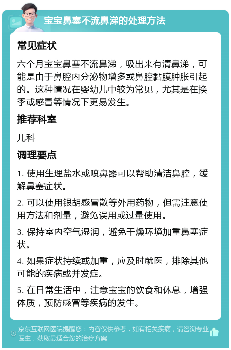 宝宝鼻塞不流鼻涕的处理方法 常见症状 六个月宝宝鼻塞不流鼻涕，吸出来有清鼻涕，可能是由于鼻腔内分泌物增多或鼻腔黏膜肿胀引起的。这种情况在婴幼儿中较为常见，尤其是在换季或感冒等情况下更易发生。 推荐科室 儿科 调理要点 1. 使用生理盐水或喷鼻器可以帮助清洁鼻腔，缓解鼻塞症状。 2. 可以使用银胡感冒散等外用药物，但需注意使用方法和剂量，避免误用或过量使用。 3. 保持室内空气湿润，避免干燥环境加重鼻塞症状。 4. 如果症状持续或加重，应及时就医，排除其他可能的疾病或并发症。 5. 在日常生活中，注意宝宝的饮食和休息，增强体质，预防感冒等疾病的发生。