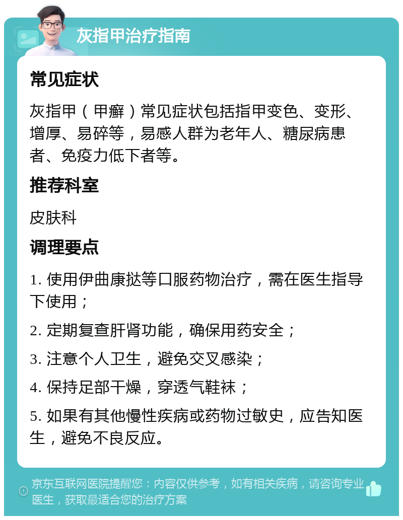 灰指甲治疗指南 常见症状 灰指甲（甲癣）常见症状包括指甲变色、变形、增厚、易碎等，易感人群为老年人、糖尿病患者、免疫力低下者等。 推荐科室 皮肤科 调理要点 1. 使用伊曲康挞等口服药物治疗，需在医生指导下使用； 2. 定期复查肝肾功能，确保用药安全； 3. 注意个人卫生，避免交叉感染； 4. 保持足部干燥，穿透气鞋袜； 5. 如果有其他慢性疾病或药物过敏史，应告知医生，避免不良反应。