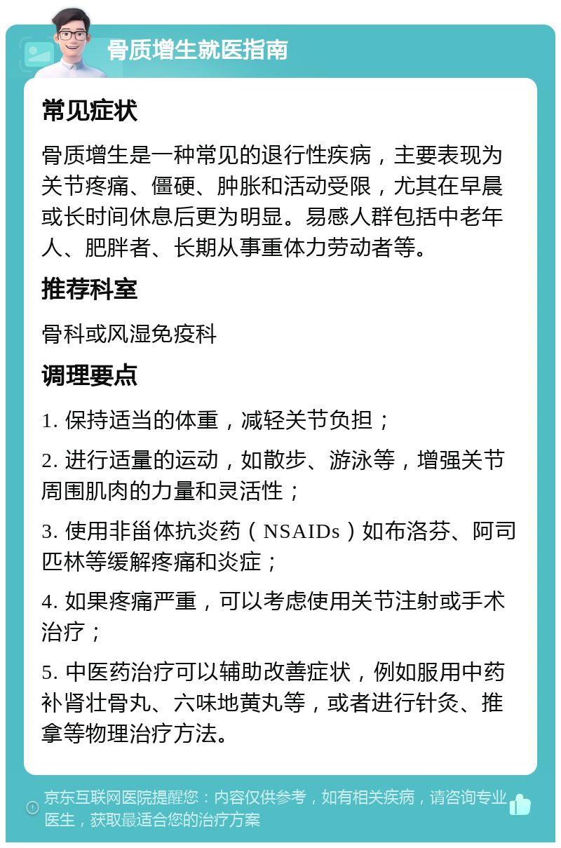 骨质增生就医指南 常见症状 骨质增生是一种常见的退行性疾病，主要表现为关节疼痛、僵硬、肿胀和活动受限，尤其在早晨或长时间休息后更为明显。易感人群包括中老年人、肥胖者、长期从事重体力劳动者等。 推荐科室 骨科或风湿免疫科 调理要点 1. 保持适当的体重，减轻关节负担； 2. 进行适量的运动，如散步、游泳等，增强关节周围肌肉的力量和灵活性； 3. 使用非甾体抗炎药（NSAIDs）如布洛芬、阿司匹林等缓解疼痛和炎症； 4. 如果疼痛严重，可以考虑使用关节注射或手术治疗； 5. 中医药治疗可以辅助改善症状，例如服用中药补肾壮骨丸、六味地黄丸等，或者进行针灸、推拿等物理治疗方法。