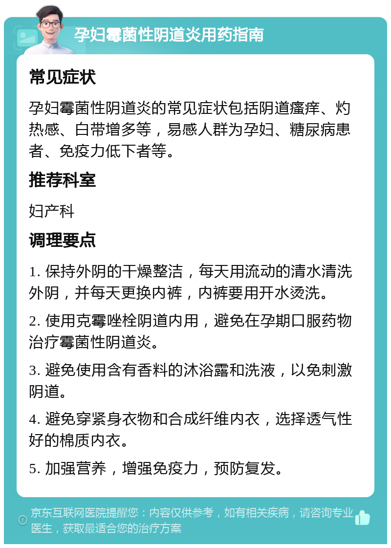 孕妇霉菌性阴道炎用药指南 常见症状 孕妇霉菌性阴道炎的常见症状包括阴道瘙痒、灼热感、白带增多等，易感人群为孕妇、糖尿病患者、免疫力低下者等。 推荐科室 妇产科 调理要点 1. 保持外阴的干燥整洁，每天用流动的清水清洗外阴，并每天更换内裤，内裤要用开水烫洗。 2. 使用克霉唑栓阴道内用，避免在孕期口服药物治疗霉菌性阴道炎。 3. 避免使用含有香料的沐浴露和洗液，以免刺激阴道。 4. 避免穿紧身衣物和合成纤维内衣，选择透气性好的棉质内衣。 5. 加强营养，增强免疫力，预防复发。