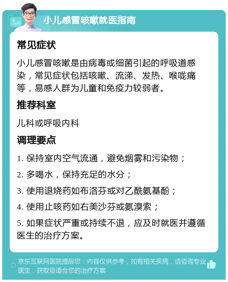 小儿感冒咳嗽就医指南 常见症状 小儿感冒咳嗽是由病毒或细菌引起的呼吸道感染，常见症状包括咳嗽、流涕、发热、喉咙痛等，易感人群为儿童和免疫力较弱者。 推荐科室 儿科或呼吸内科 调理要点 1. 保持室内空气流通，避免烟雾和污染物； 2. 多喝水，保持充足的水分； 3. 使用退烧药如布洛芬或对乙酰氨基酚； 4. 使用止咳药如右美沙芬或氨溴索； 5. 如果症状严重或持续不退，应及时就医并遵循医生的治疗方案。