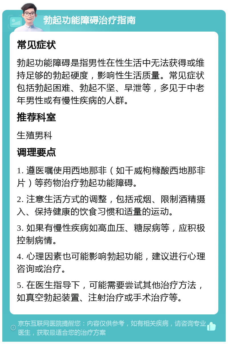 勃起功能障碍治疗指南 常见症状 勃起功能障碍是指男性在性生活中无法获得或维持足够的勃起硬度，影响性生活质量。常见症状包括勃起困难、勃起不坚、早泄等，多见于中老年男性或有慢性疾病的人群。 推荐科室 生殖男科 调理要点 1. 遵医嘱使用西地那非（如千威枸橼酸西地那非片）等药物治疗勃起功能障碍。 2. 注意生活方式的调整，包括戒烟、限制酒精摄入、保持健康的饮食习惯和适量的运动。 3. 如果有慢性疾病如高血压、糖尿病等，应积极控制病情。 4. 心理因素也可能影响勃起功能，建议进行心理咨询或治疗。 5. 在医生指导下，可能需要尝试其他治疗方法，如真空勃起装置、注射治疗或手术治疗等。