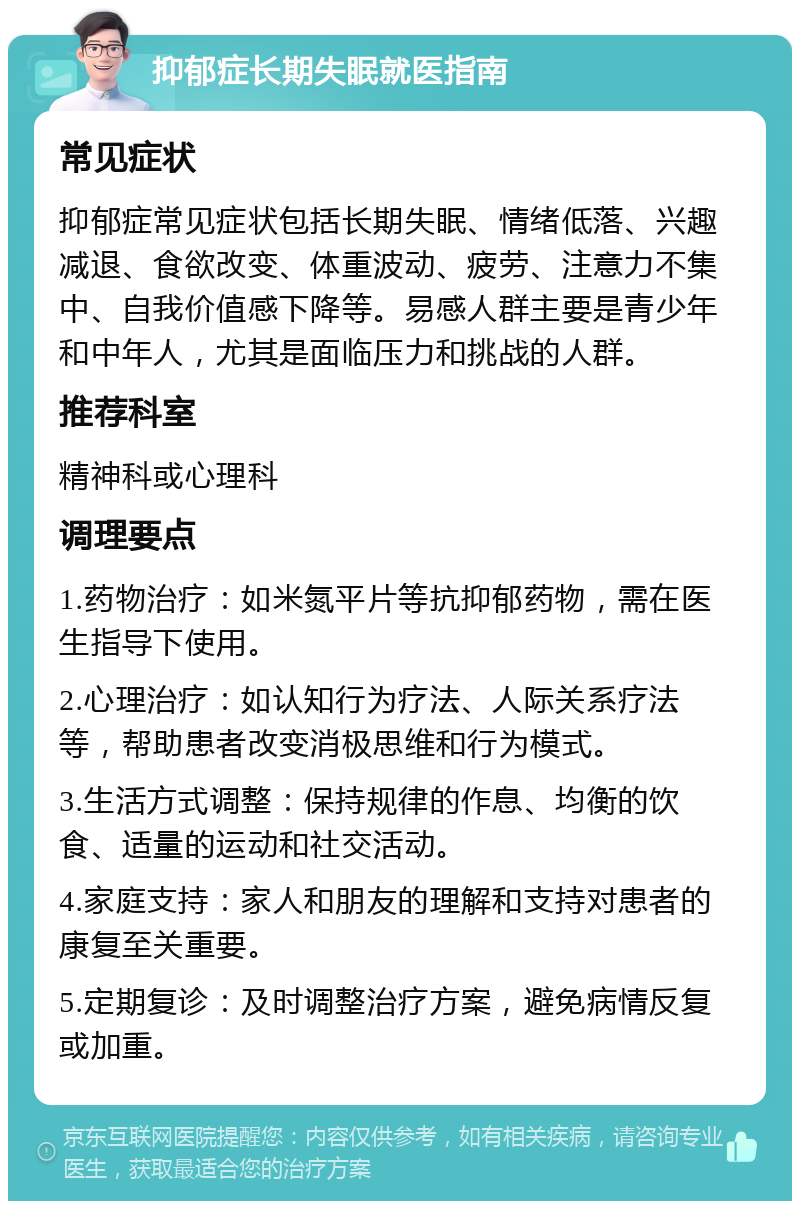 抑郁症长期失眠就医指南 常见症状 抑郁症常见症状包括长期失眠、情绪低落、兴趣减退、食欲改变、体重波动、疲劳、注意力不集中、自我价值感下降等。易感人群主要是青少年和中年人，尤其是面临压力和挑战的人群。 推荐科室 精神科或心理科 调理要点 1.药物治疗：如米氮平片等抗抑郁药物，需在医生指导下使用。 2.心理治疗：如认知行为疗法、人际关系疗法等，帮助患者改变消极思维和行为模式。 3.生活方式调整：保持规律的作息、均衡的饮食、适量的运动和社交活动。 4.家庭支持：家人和朋友的理解和支持对患者的康复至关重要。 5.定期复诊：及时调整治疗方案，避免病情反复或加重。