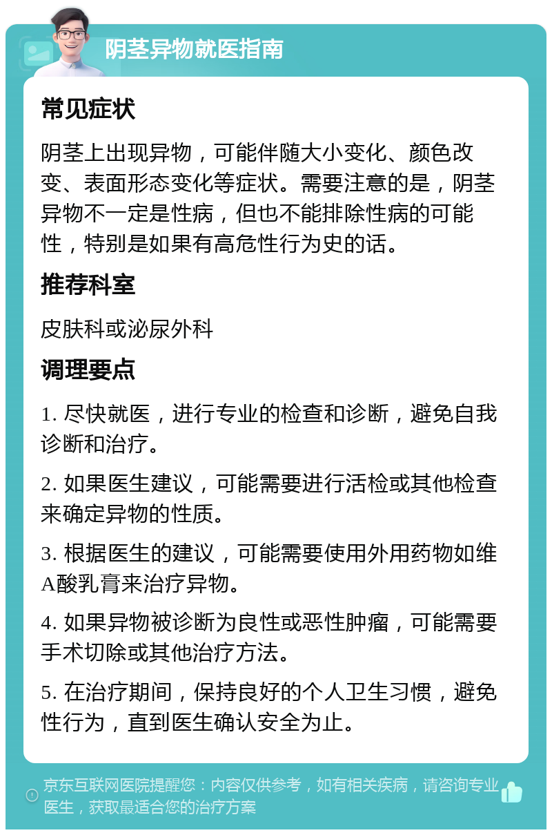 阴茎异物就医指南 常见症状 阴茎上出现异物，可能伴随大小变化、颜色改变、表面形态变化等症状。需要注意的是，阴茎异物不一定是性病，但也不能排除性病的可能性，特别是如果有高危性行为史的话。 推荐科室 皮肤科或泌尿外科 调理要点 1. 尽快就医，进行专业的检查和诊断，避免自我诊断和治疗。 2. 如果医生建议，可能需要进行活检或其他检查来确定异物的性质。 3. 根据医生的建议，可能需要使用外用药物如维A酸乳膏来治疗异物。 4. 如果异物被诊断为良性或恶性肿瘤，可能需要手术切除或其他治疗方法。 5. 在治疗期间，保持良好的个人卫生习惯，避免性行为，直到医生确认安全为止。