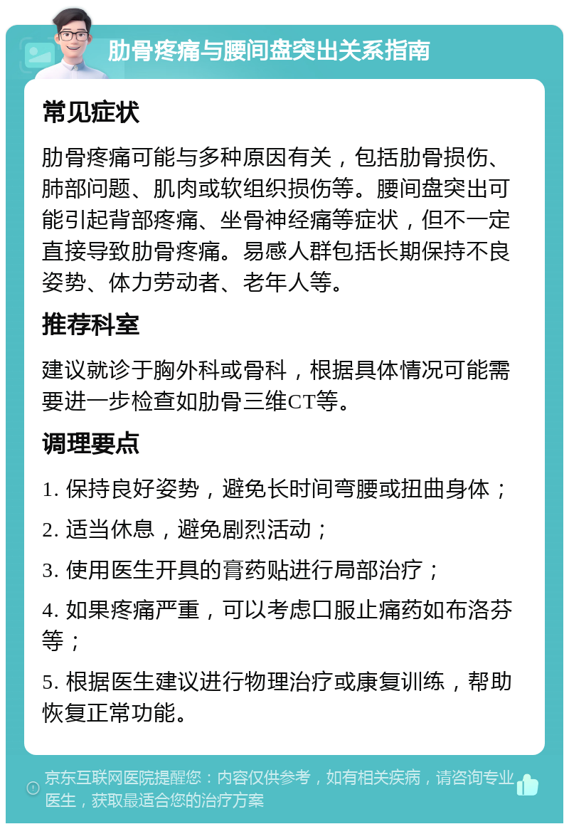 肋骨疼痛与腰间盘突出关系指南 常见症状 肋骨疼痛可能与多种原因有关，包括肋骨损伤、肺部问题、肌肉或软组织损伤等。腰间盘突出可能引起背部疼痛、坐骨神经痛等症状，但不一定直接导致肋骨疼痛。易感人群包括长期保持不良姿势、体力劳动者、老年人等。 推荐科室 建议就诊于胸外科或骨科，根据具体情况可能需要进一步检查如肋骨三维CT等。 调理要点 1. 保持良好姿势，避免长时间弯腰或扭曲身体； 2. 适当休息，避免剧烈活动； 3. 使用医生开具的膏药贴进行局部治疗； 4. 如果疼痛严重，可以考虑口服止痛药如布洛芬等； 5. 根据医生建议进行物理治疗或康复训练，帮助恢复正常功能。