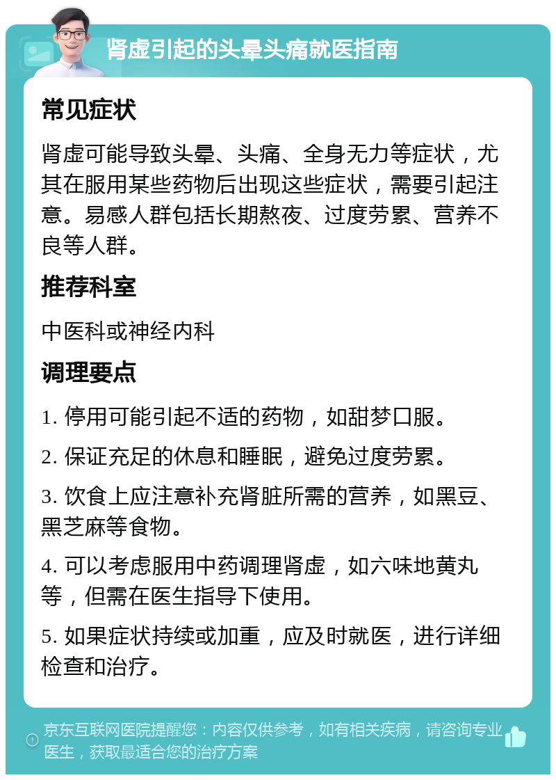 肾虚引起的头晕头痛就医指南 常见症状 肾虚可能导致头晕、头痛、全身无力等症状，尤其在服用某些药物后出现这些症状，需要引起注意。易感人群包括长期熬夜、过度劳累、营养不良等人群。 推荐科室 中医科或神经内科 调理要点 1. 停用可能引起不适的药物，如甜梦口服。 2. 保证充足的休息和睡眠，避免过度劳累。 3. 饮食上应注意补充肾脏所需的营养，如黑豆、黑芝麻等食物。 4. 可以考虑服用中药调理肾虚，如六味地黄丸等，但需在医生指导下使用。 5. 如果症状持续或加重，应及时就医，进行详细检查和治疗。