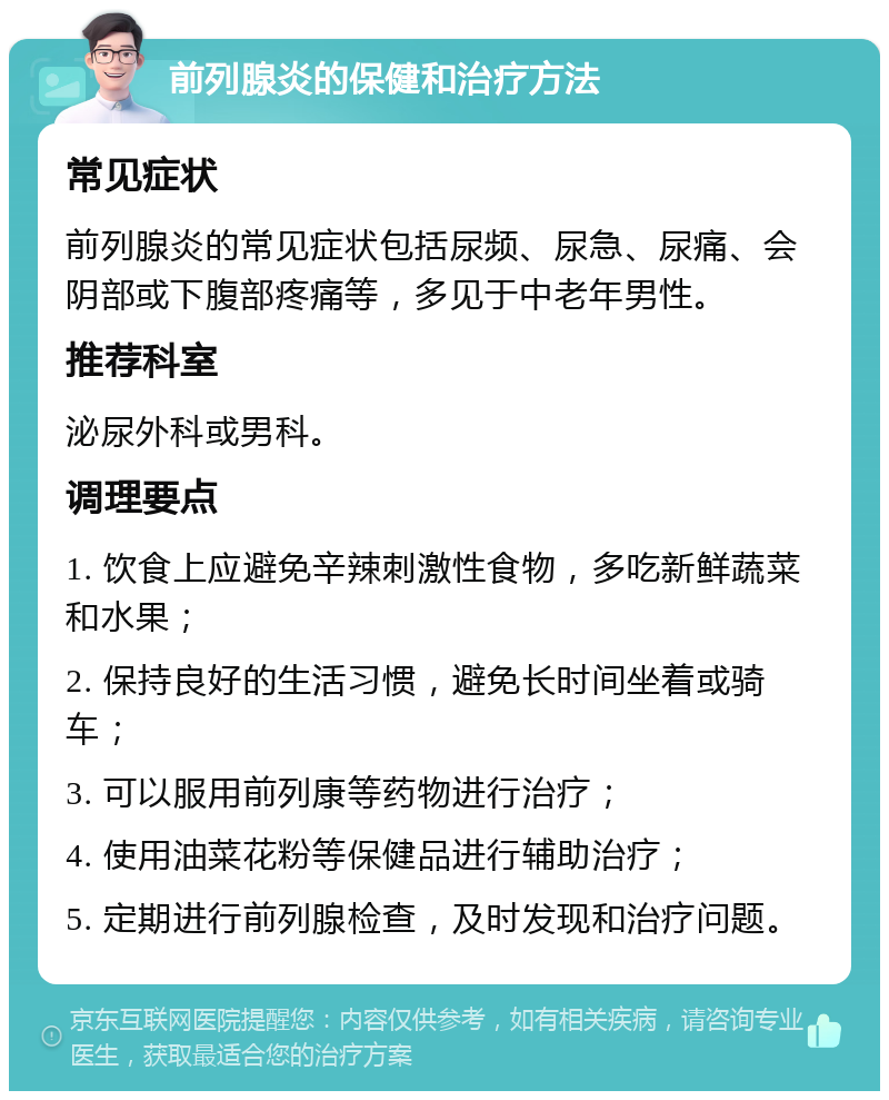 前列腺炎的保健和治疗方法 常见症状 前列腺炎的常见症状包括尿频、尿急、尿痛、会阴部或下腹部疼痛等，多见于中老年男性。 推荐科室 泌尿外科或男科。 调理要点 1. 饮食上应避免辛辣刺激性食物，多吃新鲜蔬菜和水果； 2. 保持良好的生活习惯，避免长时间坐着或骑车； 3. 可以服用前列康等药物进行治疗； 4. 使用油菜花粉等保健品进行辅助治疗； 5. 定期进行前列腺检查，及时发现和治疗问题。