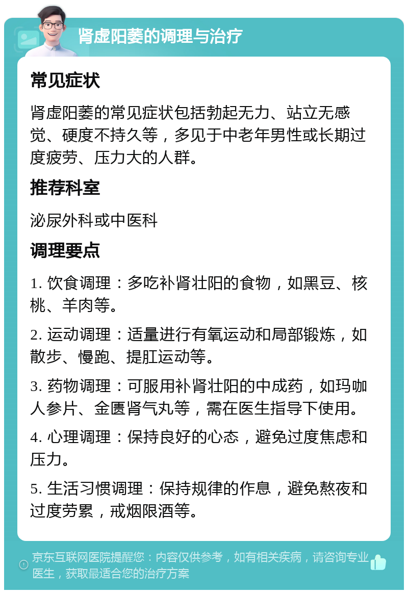 肾虚阳萎的调理与治疗 常见症状 肾虚阳萎的常见症状包括勃起无力、站立无感觉、硬度不持久等，多见于中老年男性或长期过度疲劳、压力大的人群。 推荐科室 泌尿外科或中医科 调理要点 1. 饮食调理：多吃补肾壮阳的食物，如黑豆、核桃、羊肉等。 2. 运动调理：适量进行有氧运动和局部锻炼，如散步、慢跑、提肛运动等。 3. 药物调理：可服用补肾壮阳的中成药，如玛咖人参片、金匮肾气丸等，需在医生指导下使用。 4. 心理调理：保持良好的心态，避免过度焦虑和压力。 5. 生活习惯调理：保持规律的作息，避免熬夜和过度劳累，戒烟限酒等。