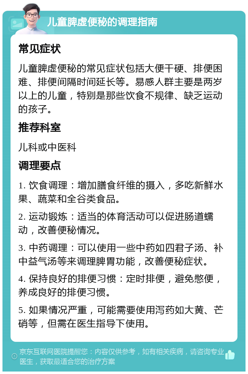 儿童脾虚便秘的调理指南 常见症状 儿童脾虚便秘的常见症状包括大便干硬、排便困难、排便间隔时间延长等。易感人群主要是两岁以上的儿童，特别是那些饮食不规律、缺乏运动的孩子。 推荐科室 儿科或中医科 调理要点 1. 饮食调理：增加膳食纤维的摄入，多吃新鲜水果、蔬菜和全谷类食品。 2. 运动锻炼：适当的体育活动可以促进肠道蠕动，改善便秘情况。 3. 中药调理：可以使用一些中药如四君子汤、补中益气汤等来调理脾胃功能，改善便秘症状。 4. 保持良好的排便习惯：定时排便，避免憋便，养成良好的排便习惯。 5. 如果情况严重，可能需要使用泻药如大黄、芒硝等，但需在医生指导下使用。