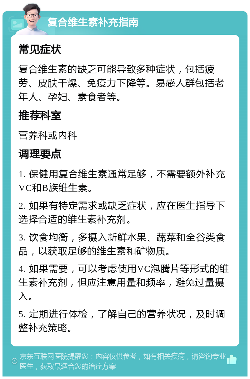 复合维生素补充指南 常见症状 复合维生素的缺乏可能导致多种症状，包括疲劳、皮肤干燥、免疫力下降等。易感人群包括老年人、孕妇、素食者等。 推荐科室 营养科或内科 调理要点 1. 保健用复合维生素通常足够，不需要额外补充VC和B族维生素。 2. 如果有特定需求或缺乏症状，应在医生指导下选择合适的维生素补充剂。 3. 饮食均衡，多摄入新鲜水果、蔬菜和全谷类食品，以获取足够的维生素和矿物质。 4. 如果需要，可以考虑使用VC泡腾片等形式的维生素补充剂，但应注意用量和频率，避免过量摄入。 5. 定期进行体检，了解自己的营养状况，及时调整补充策略。