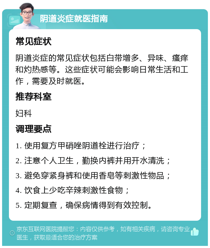 阴道炎症就医指南 常见症状 阴道炎症的常见症状包括白带增多、异味、瘙痒和灼热感等。这些症状可能会影响日常生活和工作，需要及时就医。 推荐科室 妇科 调理要点 1. 使用复方甲硝唑阴道栓进行治疗； 2. 注意个人卫生，勤换内裤并用开水清洗； 3. 避免穿紧身裤和使用香皂等刺激性物品； 4. 饮食上少吃辛辣刺激性食物； 5. 定期复查，确保病情得到有效控制。